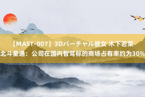 【MAST-007】3Dバーチャル彼女 木下若菜 北斗星通：公司在国内智驾标的商场占有率约为30%