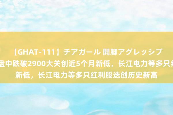 【GHAT-111】チアガール 開脚アグレッシブ 【焦点复盘】沪指盘中跌破2900大关创近5个月新低，长江电力等多只红利股迭创历史新高