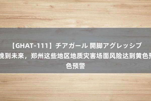 【GHAT-111】チアガール 開脚アグレッシブ 今晚到未来，郑州这些地区地质灾害场面风险达到黄色预警