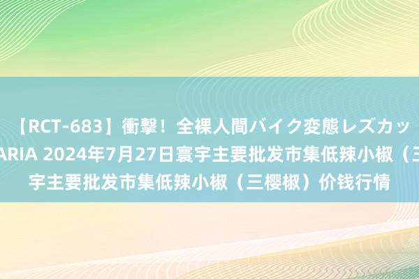【RCT-683】衝撃！全裸人間バイク変態レズカップル HANA＆MARIA 2024年7月27日寰宇主要批发市集低辣小椒（三樱椒）价钱行情