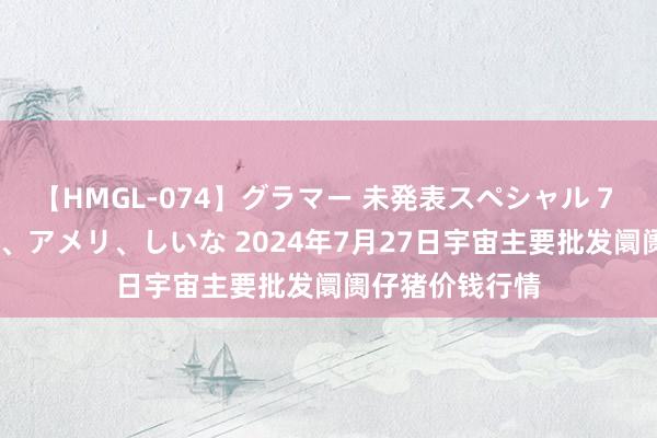 【HMGL-074】グラマー 未発表スペシャル 7 ゆず、MARIA、アメリ、しいな 2024年7月27日宇宙主要批发阛阓仔猪价钱行情