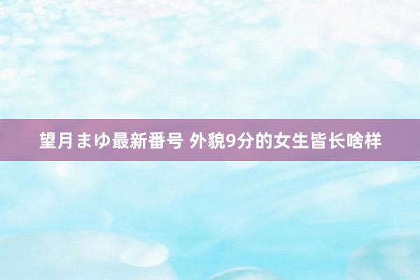 望月まゆ最新番号 外貌9分的女生皆长啥样