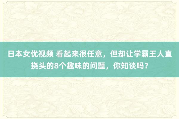 日本女优视频 看起来很任意，但却让学霸王人直挠头的8个趣味的问题，你知谈吗？