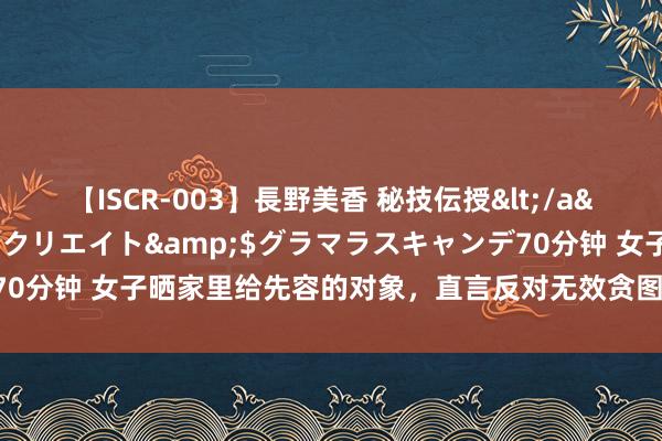 【ISCR-003】長野美香 秘技伝授</a>2011-09-08SODクリエイト&$グラマラスキャンデ70分钟 女子晒家里给先容的对象，直言反对无效贪图娶妻，露脸后网友悟了