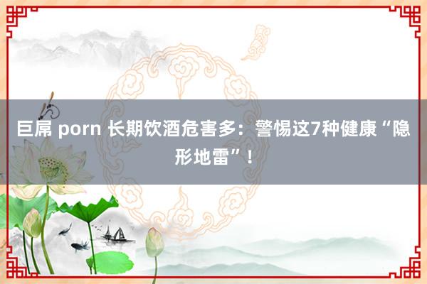 巨屌 porn 长期饮酒危害多：警惕这7种健康“隐形地雷”！