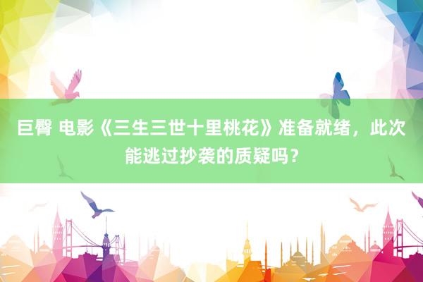 巨臀 电影《三生三世十里桃花》准备就绪，此次能逃过抄袭的质疑吗？