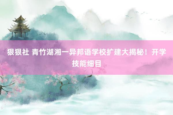 狠狠社 青竹湖湘一异邦语学校扩建大揭秘！开学技能细目