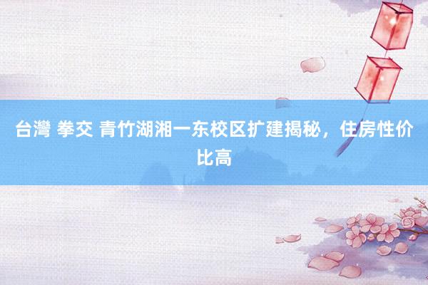 台灣 拳交 青竹湖湘一东校区扩建揭秘，住房性价比高