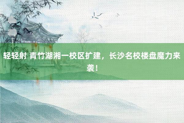 轻轻射 青竹湖湘一校区扩建，长沙名校楼盘魔力来袭！