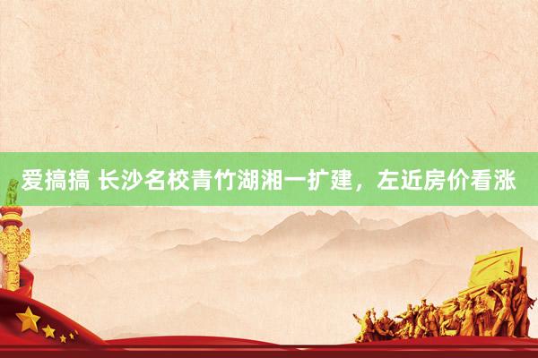 爱搞搞 长沙名校青竹湖湘一扩建，左近房价看涨