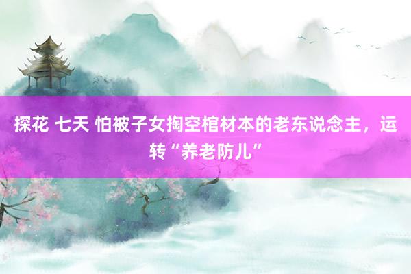 探花 七天 怕被子女掏空棺材本的老东说念主，运转“养老防儿”