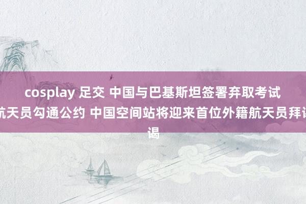 cosplay 足交 中国与巴基斯坦签署弃取考试航天员勾通公约 中国空间站将迎来首位外籍航天员拜谒