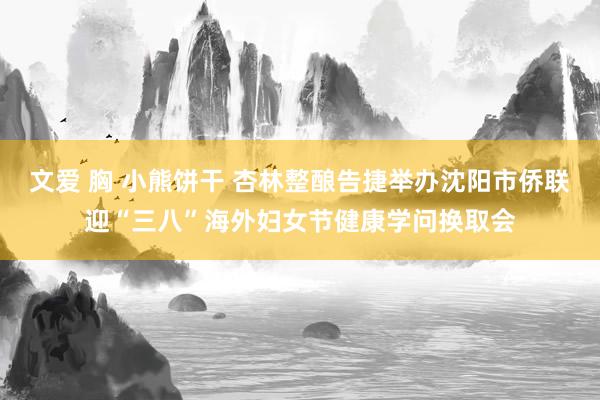 文爱 胸 小熊饼干 杏林整酿告捷举办沈阳市侨联迎“三八”海外妇女节健康学问换取会