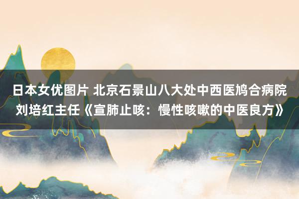 日本女优图片 北京石景山八大处中西医鸠合病院刘培红主任《宣肺止咳：慢性咳嗽的中医良方》
