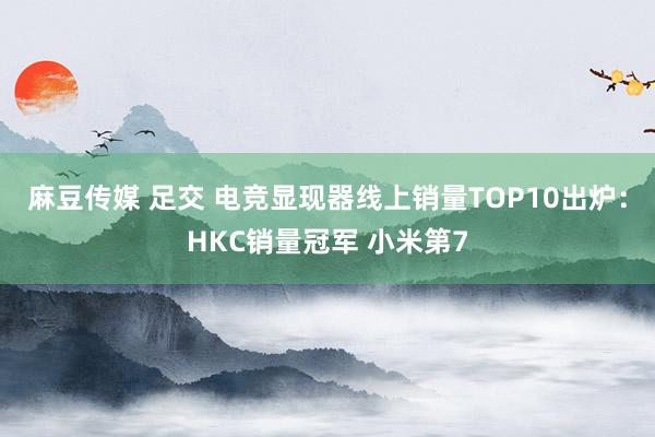 麻豆传媒 足交 电竞显现器线上销量TOP10出炉：HKC销量冠军 小米第7