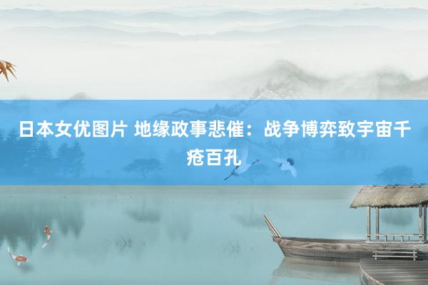 日本女优图片 地缘政事悲催：战争博弈致宇宙千疮百孔