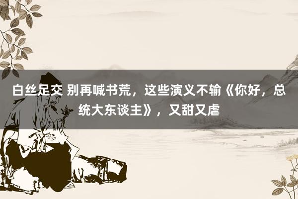 白丝足交 别再喊书荒，这些演义不输《你好，总统大东谈主》，又甜又虐