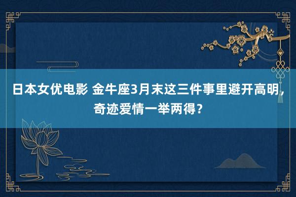 日本女优电影 金牛座3月末这三件事里避开高明，奇迹爱情一举两得？