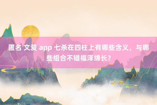 匿名 文爱 app 七杀在四柱上有哪些含义，与哪些组合不错福泽绵长？