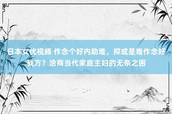 日本女优视频 作念个好内助难，抑或是难作念好我方？洽商当代家庭主妇的无奈之困