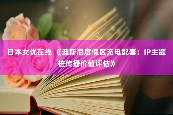 日本女优在线 《迪斯尼度假区充电配套：IP主题桩传播价值评估》
