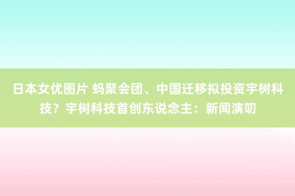 日本女优图片 蚂聚会团、中国迁移拟投资宇树科技？宇树科技首创东说念主：新闻演叨