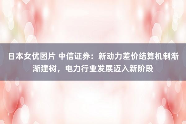 日本女优图片 中信证券：新动力差价结算机制渐渐建树，电力行业发展迈入新阶段