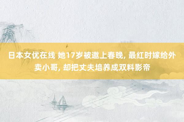 日本女优在线 她17岁被邀上春晚， 最红时嫁给外卖小哥， 却把丈夫培养成双料影帝