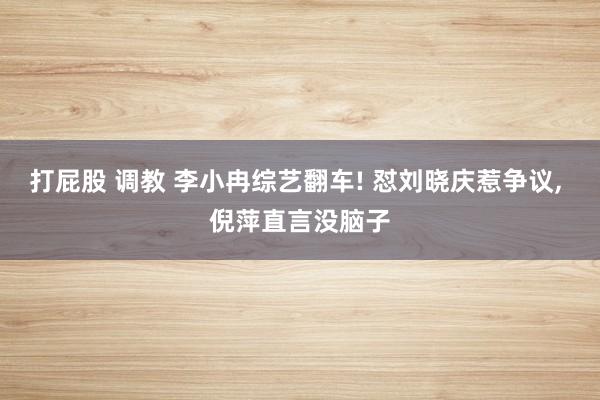 打屁股 调教 李小冉综艺翻车! 怼刘晓庆惹争议， 倪萍直言没脑子