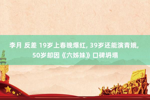 李月 反差 19岁上春晚爆红， 39岁还能演青娥， 50岁却因《六姊妹》口碑坍塌