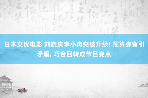 日本女优电影 刘晓庆李小冉突破升级! 预算弥留引矛盾， 巧合回转成节目亮点