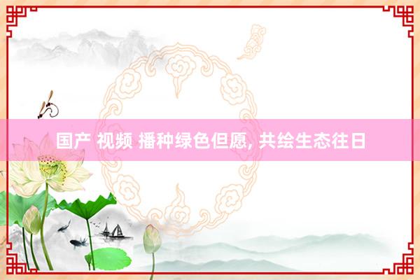 国产 视频 播种绿色但愿， 共绘生态往日