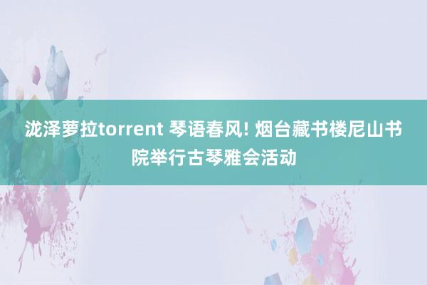 泷泽萝拉torrent 琴语春风! 烟台藏书楼尼山书院举行古琴雅会活动