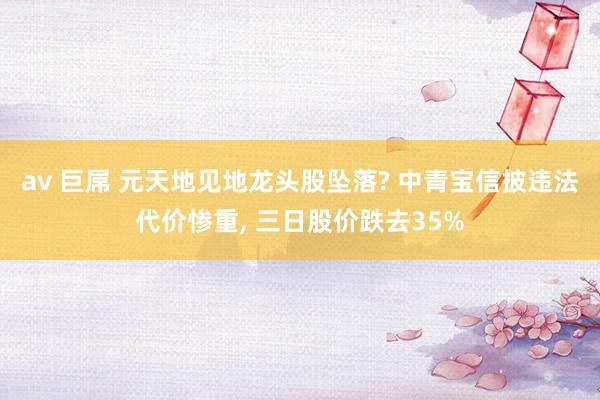 av 巨屌 元天地见地龙头股坠落? 中青宝信披违法代价惨重， 三日股价跌去35%