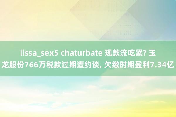 lissa_sex5 chaturbate 现款流吃紧? 玉龙股份766万税款过期遭约谈， 欠缴时期盈利7.34亿