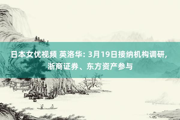 日本女优视频 英洛华: 3月19日接纳机构调研， 浙商证券、东方资产参与