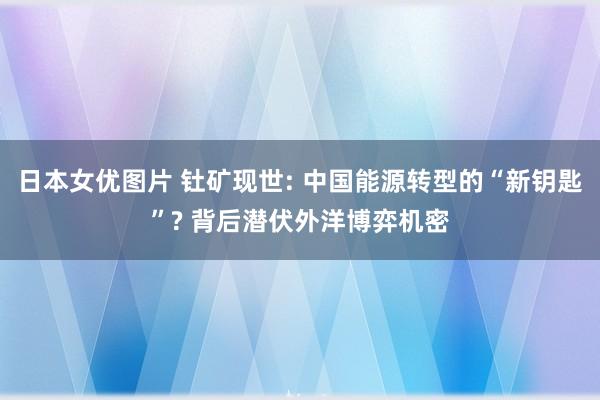 日本女优图片 钍矿现世: 中国能源转型的“新钥匙”? 背后潜伏外洋博弈机密