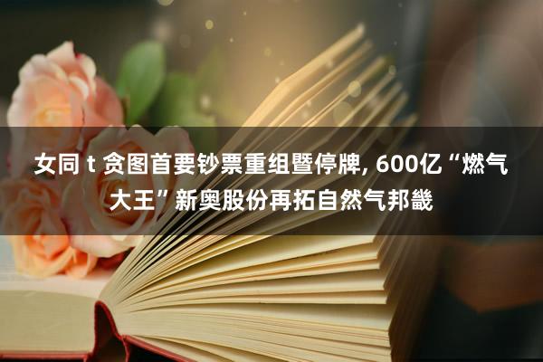 女同 t 贪图首要钞票重组暨停牌， 600亿“燃气大王”新奥股份再拓自然气邦畿
