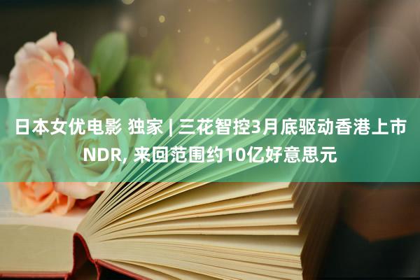 日本女优电影 独家 | 三花智控3月底驱动香港上市NDR， 来回范围约10亿好意思元
