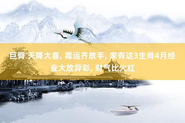 巨臀 天降大喜, 霉运齐放手, 家有这3生肖4月经业大放异彩, 财气比火红