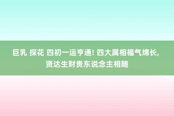 巨乳 探花 四初一运亨通! 四大属相福气绵长, 贤达生财贵东说念主相随
