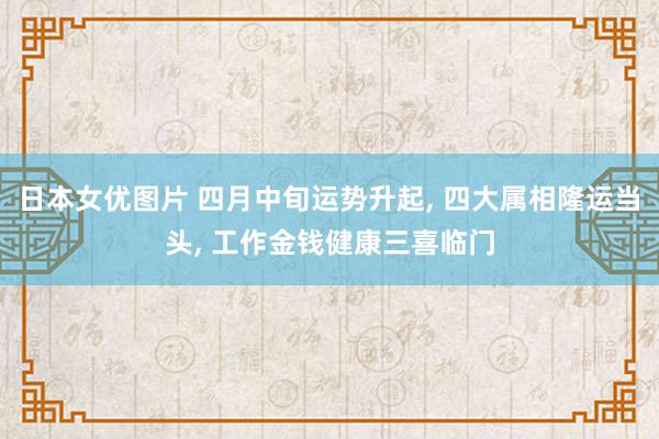 日本女优图片 四月中旬运势升起, 四大属相隆运当头, 工作金钱健康三喜临门