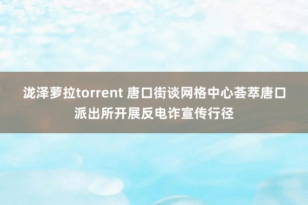泷泽萝拉torrent 唐口街谈网格中心荟萃唐口派出所开展反电诈宣传行径
