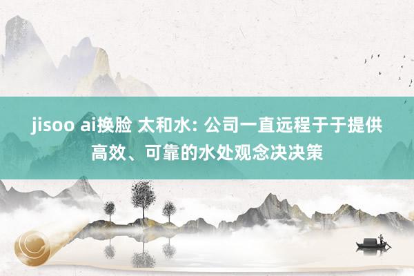 jisoo ai换脸 太和水: 公司一直远程于于提供高效、可靠的水处观念决决策