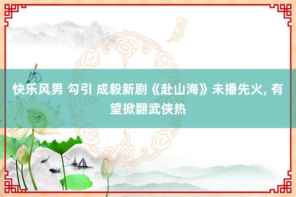快乐风男 勾引 成毅新剧《赴山海》未播先火， 有望掀翻武侠热