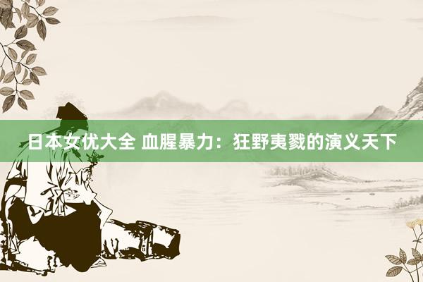 日本女优大全 血腥暴力：狂野夷戮的演义天下