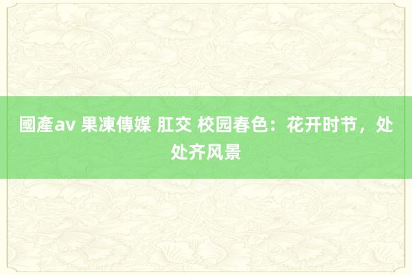 國產av 果凍傳媒 肛交 校园春色：花开时节，处处齐风景