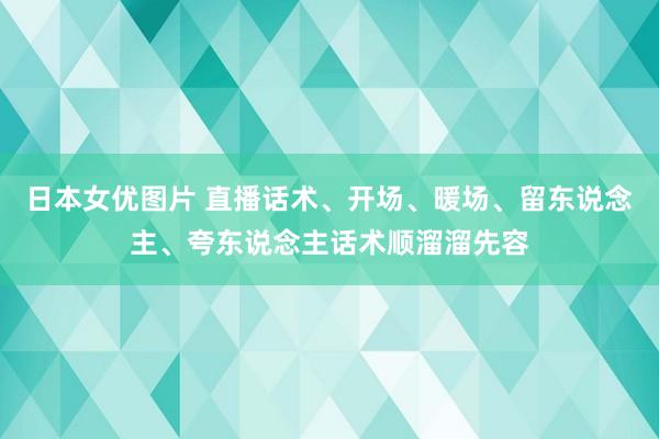日本女优图片 直播话术、开场、暖场、留东说念主、夸东说念主话术顺溜溜先容