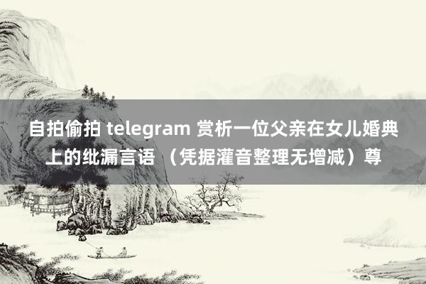 自拍偷拍 telegram 赏析一位父亲在女儿婚典上的纰漏言语 （凭据灌音整理无增减）尊