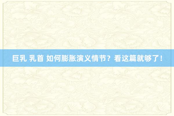 巨乳 乳首 如何膨胀演义情节？看这篇就够了！